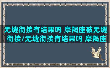 无缝衔接有结果吗 摩羯座被无缝衔接/无缝衔接有结果吗 摩羯座被无缝衔接-我的网站